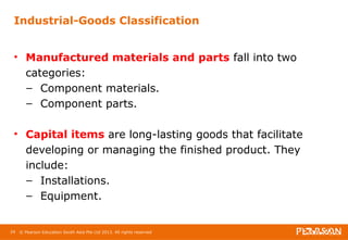 Industrial-Goods Classification 
• Manufactured materials and parts fall into two 
categories: 
– Component materials. 
– Component parts. 
• Capital items are long-lasting goods that facilitate 
developing or managing the finished product. They 
include: 
– Installations. 
– Equipment. 
24 © Pearson Education South Asia Pte Ltd 2013. All rights reserved 
 