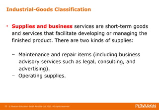 Industrial-Goods Classification 
• Supplies and business services are short-term goods 
and services that facilitate developing or managing the 
finished product. There are two kinds of supplies: 
– Maintenance and repair items (including business 
advisory services such as legal, consulting, and 
advertising). 
– Operating supplies. 
25 © Pearson Education South Asia Pte Ltd 2013. All rights reserved 
 