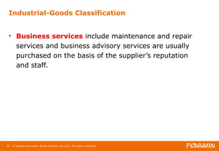 Industrial-Goods Classification 
• Business services include maintenance and repair 
services and business advisory services are usually 
purchased on the basis of the supplier’s reputation 
and staff. 
26 © Pearson Education South Asia Pte Ltd 2013. All rights reserved 
 