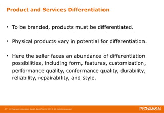 Product and Services Differentiation 
• To be branded, products must be differentiated. 
• Physical products vary in potential for differentiation. 
• Here the seller faces an abundance of differentiation 
possibilities, including form, features, customization, 
performance quality, conformance quality, durability, 
reliability, repairability, and style. 
27 © Pearson Education South Asia Pte Ltd 2013. All rights reserved 
 