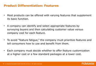 Product Differentiation: Features 
• Most products can be offered with varying features that supplement 
its basic function. 
• A company can identify and select appropriate features by 
surveying buyers and then calculating customer value versus 
company cost for each feature. 
• To avoid “feature fatigue,” the company must prioritize features and 
tell consumers how to use and benefit from them. 
• Each company must decide whether to offer feature customization 
at a higher cost or a few standard packages at a lower cost. 
29 © Pearson Education South Asia Pte Ltd 2013. All rights reserved 
 