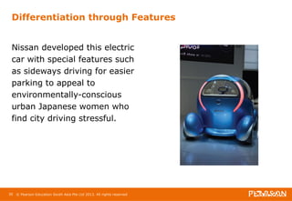Differentiation through Features 
Nissan developed this electric 
car with special features such 
as sideways driving for easier 
parking to appeal to 
environmentally-conscious 
urban Japanese women who 
find city driving stressful. 
30 © Pearson Education South Asia Pte Ltd 2013. All rights reserved 
 