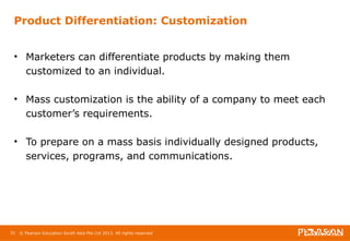 Product Differentiation: Customization 
• Marketers can differentiate products by making them 
customized to an individual. 
• Mass customization is the ability of a company to meet each 
customer’s requirements. 
• To prepare on a mass basis individually designed products, 
services, programs, and communications. 
31 © Pearson Education South Asia Pte Ltd 2013. All rights reserved 
 