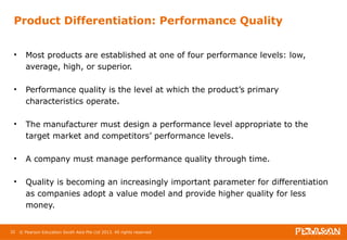 Product Differentiation: Performance Quality 
• Most products are established at one of four performance levels: low, 
average, high, or superior. 
• Performance quality is the level at which the product’s primary 
characteristics operate. 
• The manufacturer must design a performance level appropriate to the 
target market and competitors’ performance levels. 
• A company must manage performance quality through time. 
• Quality is becoming an increasingly important parameter for differentiation 
as companies adopt a value model and provide higher quality for less 
money. 
32 © Pearson Education South Asia Pte Ltd 2013. All rights reserved 
 