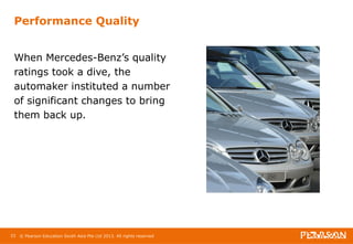 Performance Quality 
When Mercedes-Benz’s quality 
ratings took a dive, the 
automaker instituted a number 
of significant changes to bring 
them back up. 
33 © Pearson Education South Asia Pte Ltd 2013. All rights reserved 
 