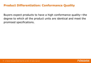 Product Differentiation: Conformance Quality 
Buyers expect products to have a high conformance quality—the 
degree to which all the product units are identical and meet the 
promised specifications. 
34 © Pearson Education South Asia Pte Ltd 2013. All rights reserved 
 