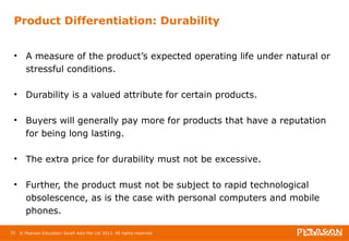 Product Differentiation: Durability 
• A measure of the product’s expected operating life under natural or 
stressful conditions. 
• Durability is a valued attribute for certain products. 
• Buyers will generally pay more for products that have a reputation 
for being long lasting. 
• The extra price for durability must not be excessive. 
• Further, the product must not be subject to rapid technological 
obsolescence, as is the case with personal computers and mobile 
phones. 
35 © Pearson Education South Asia Pte Ltd 2013. All rights reserved 
 