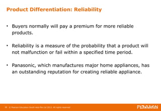 Product Differentiation: Reliability 
• Buyers normally will pay a premium for more reliable 
products. 
• Reliability is a measure of the probability that a product will 
not malfunction or fail within a specified time period. 
• Panasonic, which manufactures major home appliances, has 
an outstanding reputation for creating reliable appliance. 
36 © Pearson Education South Asia Pte Ltd 2013. All rights reserved 
 