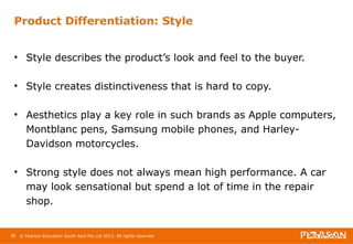 Product Differentiation: Style 
• Style describes the product’s look and feel to the buyer. 
• Style creates distinctiveness that is hard to copy. 
• Aesthetics play a key role in such brands as Apple computers, 
Montblanc pens, Samsung mobile phones, and Harley- 
Davidson motorcycles. 
• Strong style does not always mean high performance. A car 
may look sensational but spend a lot of time in the repair 
shop. 
38 © Pearson Education South Asia Pte Ltd 2013. All rights reserved 
 