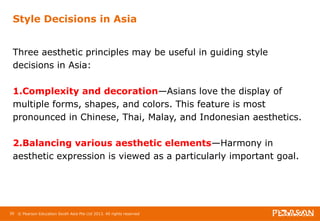 Style Decisions in Asia 
Three aesthetic principles may be useful in guiding style 
decisions in Asia: 
1.Complexity and decoration—Asians love the display of 
multiple forms, shapes, and colors. This feature is most 
pronounced in Chinese, Thai, Malay, and Indonesian aesthetics. 
2.Balancing various aesthetic elements—Harmony in 
aesthetic expression is viewed as a particularly important goal. 
39 © Pearson Education South Asia Pte Ltd 2013. All rights reserved 
 
