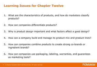Learning Issues for Chapter Twelve 
1. What are the characteristics of products, and how do marketers classify 
products? 
2. How can companies differentiate products? 
3. Why is product design important and what factors affect a good design? 
4. How can a company build and manage its product mix and product lines? 
5. How can companies combine products to create strong co-brands or 
ingredient brands? 
6. How can companies use packaging, labeling, warranties, and guarantees 
as marketing tools? 
4 © Pearson Education South Asia Pte Ltd 2013. All rights reserved 
 
