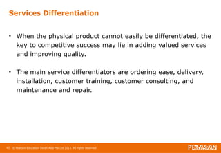 Services Differentiation 
• When the physical product cannot easily be differentiated, the 
key to competitive success may lie in adding valued services 
and improving quality. 
• The main service differentiators are ordering ease, delivery, 
installation, customer training, customer consulting, and 
maintenance and repair. 
42 © Pearson Education South Asia Pte Ltd 2013. All rights reserved 
 