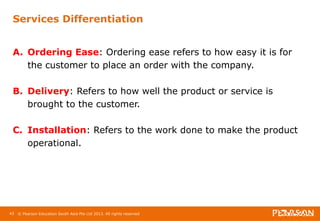 Services Differentiation 
A. Ordering Ease: Ordering ease refers to how easy it is for 
the customer to place an order with the company. 
B. Delivery: Refers to how well the product or service is 
brought to the customer. 
C. Installation: Refers to the work done to make the product 
operational. 
43 © Pearson Education South Asia Pte Ltd 2013. All rights reserved 
 