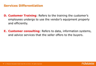 Services Differentiation 
D. Customer Training: Refers to the training the customer’s 
employees undergo to use the vendor’s equipment properly 
and efficiently. 
E. Customer consulting: Refers to data, information systems, 
and advice services that the seller offers to the buyers. 
44 © Pearson Education South Asia Pte Ltd 2013. All rights reserved 
 