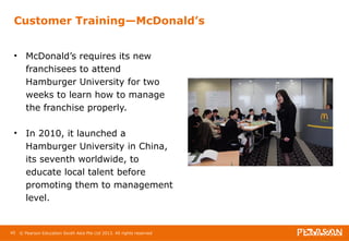 Customer Training—McDonald’s 
• McDonald’s requires its new 
franchisees to attend 
Hamburger University for two 
weeks to learn how to manage 
the franchise properly. 
• In 2010, it launched a 
Hamburger University in China, 
its seventh worldwide, to 
educate local talent before 
promoting them to management 
level. 
45 © Pearson Education South Asia Pte Ltd 2013. All rights reserved 
 