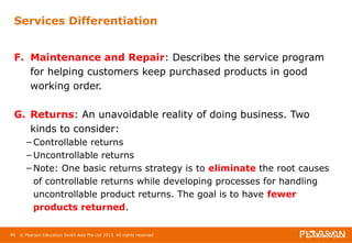 Services Differentiation 
F. Maintenance and Repair: Describes the service program 
for helping customers keep purchased products in good 
working order. 
G. Returns: An unavoidable reality of doing business. Two 
kinds to consider: 
– Controllable returns 
– Uncontrollable returns 
– Note: One basic returns strategy is to eliminate the root causes 
of controllable returns while developing processes for handling 
uncontrollable product returns. The goal is to have fewer 
products returned. 
46 © Pearson Education South Asia Pte Ltd 2013. All rights reserved 
 