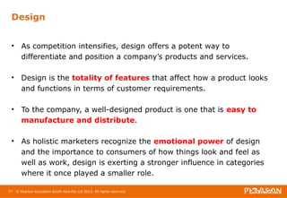 Design 
• As competition intensifies, design offers a potent way to 
differentiate and position a company’s products and services. 
• Design is the totality of features that affect how a product looks 
and functions in terms of customer requirements. 
• To the company, a well-designed product is one that is easy to 
manufacture and distribute. 
• As holistic marketers recognize the emotional power of design 
and the importance to consumers of how things look and feel as 
well as work, design is exerting a stronger influence in categories 
where it once played a smaller role. 
47 © Pearson Education South Asia Pte Ltd 2013. All rights reserved 
 