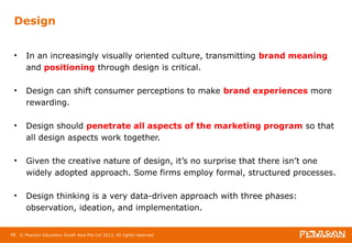 Design 
• In an increasingly visually oriented culture, transmitting brand meaning 
and positioning through design is critical. 
• Design can shift consumer perceptions to make brand experiences more 
rewarding. 
• Design should penetrate all aspects of the marketing program so that 
all design aspects work together. 
• Given the creative nature of design, it’s no surprise that there isn’t one 
widely adopted approach. Some firms employ formal, structured processes. 
• Design thinking is a very data-driven approach with three phases: 
observation, ideation, and implementation. 
48 © Pearson Education South Asia Pte Ltd 2013. All rights reserved 
 