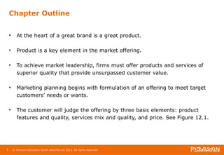 Chapter Outline 
• At the heart of a great brand is a great product. 
• Product is a key element in the market offering. 
• To achieve market leadership, firms must offer products and services of 
superior quality that provide unsurpassed customer value. 
• Marketing planning begins with formulation of an offering to meet target 
customers’ needs or wants. 
• The customer will judge the offering by three basic elements: product 
features and quality, services mix and quality, and price. See Figure 12.1. 
5 © Pearson Education South Asia Pte Ltd 2013. All rights reserved 
 