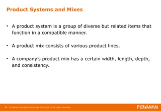 Product Systems and Mixes 
• A product system is a group of diverse but related items that 
function in a compatible manner. 
• A product mix consists of various product lines. 
• A company’s product mix has a certain width, length, depth, 
and consistency. 
56 © Pearson Education South Asia Pte Ltd 2013. All rights reserved 
 