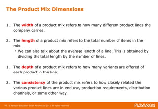 The Product Mix Dimensions 
1. The width of a product mix refers to how many different product lines the 
company carries. 
2. The length of a product mix refers to the total number of items in the 
mix. 
• We can also talk about the average length of a line. This is obtained by 
dividing the total length by the number of lines. 
1. The depth of a product mix refers to how many variants are offered of 
each product in the line. 
2. The consistency of the product mix refers to how closely related the 
various product lines are in end use, production requirements, distribution 
channels, or some other way. 
58 © Pearson Education South Asia Pte Ltd 2013. All rights reserved 
 