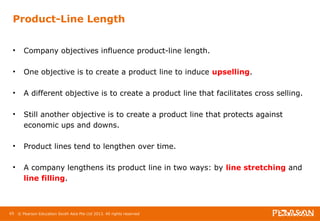 Product-Line Length 
• Company objectives influence product-line length. 
• One objective is to create a product line to induce upselling. 
• A different objective is to create a product line that facilitates cross selling. 
• Still another objective is to create a product line that protects against 
economic ups and downs. 
• Product lines tend to lengthen over time. 
• A company lengthens its product line in two ways: by line stretching and 
line filling. 
65 © Pearson Education South Asia Pte Ltd 2013. All rights reserved 
 