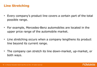 Line Stretching 
• Every company’s product line covers a certain part of the total 
possible range. 
• For example, Mercedes-Benz automobiles are located in the 
upper price range of the automobile market. 
• Line stretching occurs when a company lengthens its product 
line beyond its current range. 
• The company can stretch its line down-market, up-market, or 
both ways. 
66 © Pearson Education South Asia Pte Ltd 2013. All rights reserved 
 