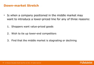 Down-market Stretch 
• Is when a company positioned in the middle market may 
want to introduce a lower-priced line for any of three reasons: 
1. Shoppers want value-priced goods 
2. Wish to tie up lower-end competitors 
3. Find that the middle market is stagnating or declining 
67 © Pearson Education South Asia Pte Ltd 2013. All rights reserved 
 