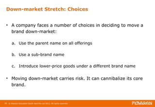 Down-market Stretch: Choices 
• A company faces a number of choices in deciding to move a 
brand down-market: 
a. Use the parent name on all offerings 
b. Use a sub-brand name 
c. Introduce lower-price goods under a different brand name 
• Moving down-market carries risk. It can cannibalize its core 
brand. 
68 © Pearson Education South Asia Pte Ltd 2013. All rights reserved 
 