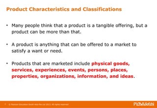 Product Characteristics and Classifications 
• Many people think that a product is a tangible offering, but a 
product can be more than that. 
• A product is anything that can be offered to a market to 
satisfy a want or need. 
• Products that are marketed include physical goods, 
services, experiences, events, persons, places, 
properties, organizations, information, and ideas. 
7 © Pearson Education South Asia Pte Ltd 2013. All rights reserved 
 