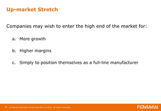 Up-market Stretch 
Companies may wish to enter the high end of the market for: 
a. More growth 
b. Higher margins 
c. Simply to position themselves as a full-line manufacturer 
70 © Pearson Education South Asia Pte Ltd 2013. All rights reserved 
 