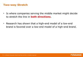 Two-way Stretch 
• Is where companies serving the middle market might decide 
to stretch the line in both directions. 
• Research has shown that a high-end model of a low-end 
brand is favored over a low-end model of a high-end brand. 
72 © Pearson Education South Asia Pte Ltd 2013. All rights reserved 
 