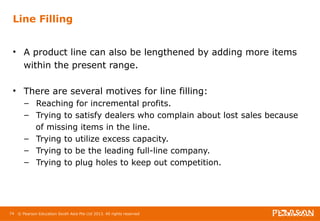 Line Filling 
• A product line can also be lengthened by adding more items 
within the present range. 
• There are several motives for line filling: 
– Reaching for incremental profits. 
– Trying to satisfy dealers who complain about lost sales because 
of missing items in the line. 
– Trying to utilize excess capacity. 
– Trying to be the leading full-line company. 
– Trying to plug holes to keep out competition. 
74 © Pearson Education South Asia Pte Ltd 2013. All rights reserved 
 