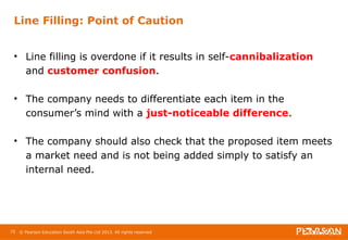 Line Filling: Point of Caution 
• Line filling is overdone if it results in self-cannibalization 
and customer confusion. 
• The company needs to differentiate each item in the 
consumer’s mind with a just-noticeable difference. 
• The company should also check that the proposed item meets 
a market need and is not being added simply to satisfy an 
internal need. 
75 © Pearson Education South Asia Pte Ltd 2013. All rights reserved 
 