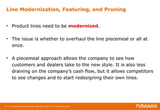 Line Modernization, Featuring, and Pruning 
• Product lines need to be modernized. 
• The issue is whether to overhaul the line piecemeal or all at 
once. 
• A piecemeal approach allows the company to see how 
customers and dealers take to the new style. It is also less 
draining on the company’s cash flow, but it allows competitors 
to see changes and to start redesigning their own lines. 
76 © Pearson Education South Asia Pte Ltd 2013. All rights reserved 
 
