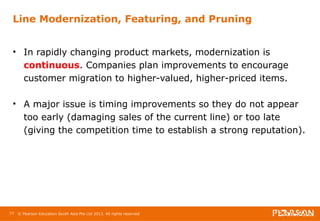 Line Modernization, Featuring, and Pruning 
• In rapidly changing product markets, modernization is 
continuous. Companies plan improvements to encourage 
customer migration to higher-valued, higher-priced items. 
• A major issue is timing improvements so they do not appear 
too early (damaging sales of the current line) or too late 
(giving the competition time to establish a strong reputation). 
77 © Pearson Education South Asia Pte Ltd 2013. All rights reserved 
 