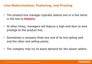 Line Modernization, Featuring, and Pruning 
• The product-line manager typically selects one or a few items 
in the line to feature. 
• At other times, managers will feature a high-end item to lend 
prestige to the product line. 
• Sometimes a company finds one end of its line selling well 
and the other end selling poorly. 
• The company may try to boost demand for the slower sellers. 
79 © Pearson Education South Asia Pte Ltd 2013. All rights reserved 
 