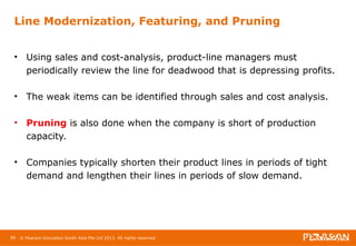 Line Modernization, Featuring, and Pruning 
• Using sales and cost-analysis, product-line managers must 
periodically review the line for deadwood that is depressing profits. 
• The weak items can be identified through sales and cost analysis. 
• Pruning is also done when the company is short of production 
capacity. 
• Companies typically shorten their product lines in periods of tight 
demand and lengthen their lines in periods of slow demand. 
80 © Pearson Education South Asia Pte Ltd 2013. All rights reserved 
 