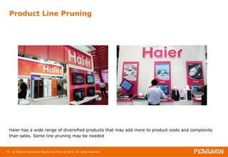 Product Line Pruning 
Haier has a wide range of diversified products that may add more to product costs and complexity 
than sales. Some line pruning may be needed 
81 © Pearson Education South Asia Pte Ltd 2013. All rights reserved 
 