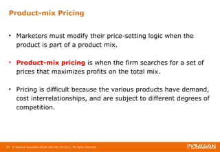 Product-mix Pricing 
• Marketers must modify their price-setting logic when the 
product is part of a product mix. 
• Product-mix pricing is when the firm searches for a set of 
prices that maximizes profits on the total mix. 
• Pricing is difficult because the various products have demand, 
cost interrelationships, and are subject to different degrees of 
competition. 
83 © Pearson Education South Asia Pte Ltd 2013. All rights reserved 
 