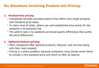 Six Situations Involving Product-mix Pricing: 
1. Product-line pricing 
• Companies normally develop product lines rather than single products 
and introduce price steps. 
• In many lines of trade, sellers use well-established price points for the 
products in its personal line. 
• The seller’s task is to establish perceived-quality differences that justify 
the price differences. 
1. Optional-feature pricing 
• Many companies offer optional products, features, and services along 
with their main product. 
• Pricing is a sticky problem, because companies must decide which items 
to include in the standard price and which to offer as options. 
84 © Pearson Education South Asia Pte Ltd 2013. All rights reserved 
 