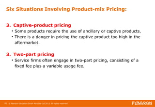 Six Situations Involving Product-mix Pricing: 
3. Captive-product pricing 
• Some products require the use of ancillary or captive products. 
• There is a danger in pricing the captive product too high in the 
aftermarket. 
3. Two-part pricing 
• Service firms often engage in two-part pricing, consisting of a 
fixed fee plus a variable usage fee. 
85 © Pearson Education South Asia Pte Ltd 2013. All rights reserved 
 