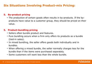 Six Situations Involving Product-mix Pricing: 
5. By-product pricing 
• The production of certain goods often results in by-products. If the by-products 
have value to a customer group, they should be priced on their 
value. 
5. Product-bundling pricing 
• Sellers often bundle product and features. 
• Pure bundling occurs when a firm only offers its products as a bundle 
(tied-in sales). 
• In mixed bundling, the seller offers goods both individually and in 
bundles. 
• When offering a mixed bundle, the seller normally charges less for the 
bundle than if the items were purchased separately. 
• Some customers will want less than the whole bundle. 
86 © Pearson Education South Asia Pte Ltd 2013. All rights reserved 
 