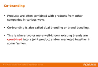 Co-branding 
• Products are often combined with products from other 
companies in various ways. 
• Co-branding is also called dual branding or brand bundling. 
• This is where two or more well-known existing brands are 
combined into a joint product and/or marketed together in 
some fashion. 
88 © Pearson Education South Asia Pte Ltd 2013. All rights reserved 
 