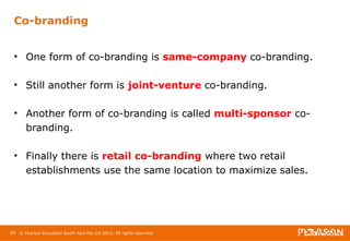 Co-branding 
• One form of co-branding is same-company co-branding. 
• Still another form is joint-venture co-branding. 
• Another form of co-branding is called multi-sponsor co-branding. 
• Finally there is retail co-branding where two retail 
establishments use the same location to maximize sales. 
89 © Pearson Education South Asia Pte Ltd 2013. All rights reserved 
 