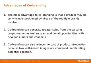 Advantages of Co-branding 
1. The main advantage to co-branding is that a product may be 
convincingly positioned by virtue of the multiple brands 
involved. 
2. Co-branding can generate greater sales from the existing 
target market as well as open additional opportunities with 
new consumers and channels. 
3. Co-branding can also reduce the cost of product introduction 
because two well-known images are combined, accelerating 
potential adoption. 
90 © Pearson Education South Asia Pte Ltd 2013. All rights reserved 
 