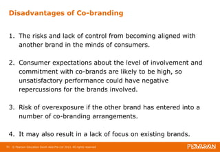 Disadvantages of Co-branding 
1. The risks and lack of control from becoming aligned with 
another brand in the minds of consumers. 
2. Consumer expectations about the level of involvement and 
commitment with co-brands are likely to be high, so 
unsatisfactory performance could have negative 
repercussions for the brands involved. 
3. Risk of overexposure if the other brand has entered into a 
number of co-branding arrangements. 
4. It may also result in a lack of focus on existing brands. 
91 © Pearson Education South Asia Pte Ltd 2013. All rights reserved 
 