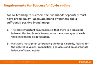 Requirements for Successful Co-branding 
• For co-branding to succeed, the two brands separately must 
have brand equity—adequate brand awareness and a 
sufficiently positive brand image. 
a. The most important requirement is that there is a logical fit 
between the two brands to maximize the advantages of each 
while minimizing disadvantages. 
b. Managers must enter co-branding ventures carefully, looking for 
the right fit in values, capabilities, and goals and an appropriate 
balance of brand equity. 
92 © Pearson Education South Asia Pte Ltd 2013. All rights reserved 
 
