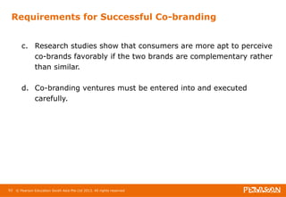 Requirements for Successful Co-branding 
c. Research studies show that consumers are more apt to perceive 
co-brands favorably if the two brands are complementary rather 
than similar. 
d. Co-branding ventures must be entered into and executed 
carefully. 
93 © Pearson Education South Asia Pte Ltd 2013. All rights reserved 
 