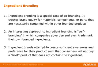 Ingredient Branding 
1. Ingredient branding is a special case of co-branding. It 
creates brand equity for materials, components, or parts that 
are necessarily contained within other branded products. 
2. An interesting approach to ingredient branding is “self-branding” 
in which companies advertise and even trademark 
their own branded ingredients. 
3. Ingredient brands attempt to create sufficient awareness and 
preference for their product such that consumers will not buy 
a “host” product that does not contain the ingredient. 
94 © Pearson Education South Asia Pte Ltd 2013. All rights reserved 
 